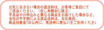 お気に召さない場合の返送料は、お客様ご負担にてご返送ください。(但し未開封に限る) 不良品やお申込みと異なる商品をお届けした場合など、当社の不手際による返品送料は、当社負担。商品到着後8日以内に、発送時に着払いをご利用ください。