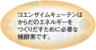 コエンザイムキューテンはからだのエネルギーをつくりだすために必要な補酵素です。